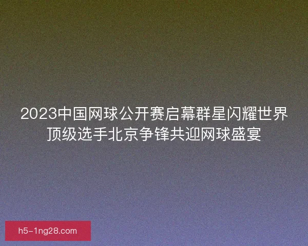 2023中国网球公开赛启幕群星闪耀世界顶级选手北京争锋共迎网球盛宴