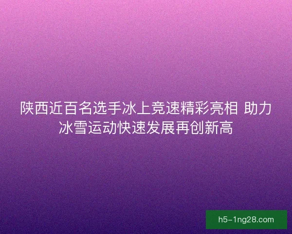 陕西近百名选手冰上竞速精彩亮相 助力冰雪运动快速发展再创新高