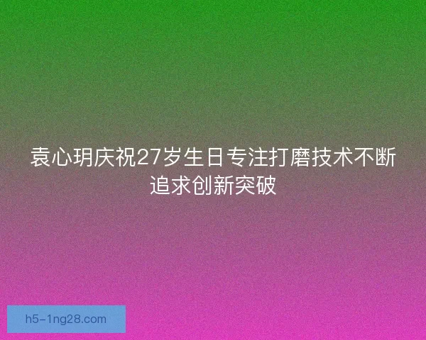 袁心玥庆祝27岁生日专注打磨技术不断追求创新突破