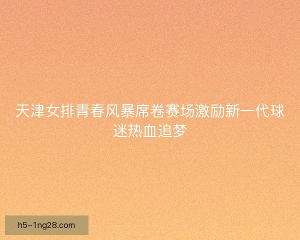 天津女排青春风暴席卷赛场激励新一代球迷热血追梦