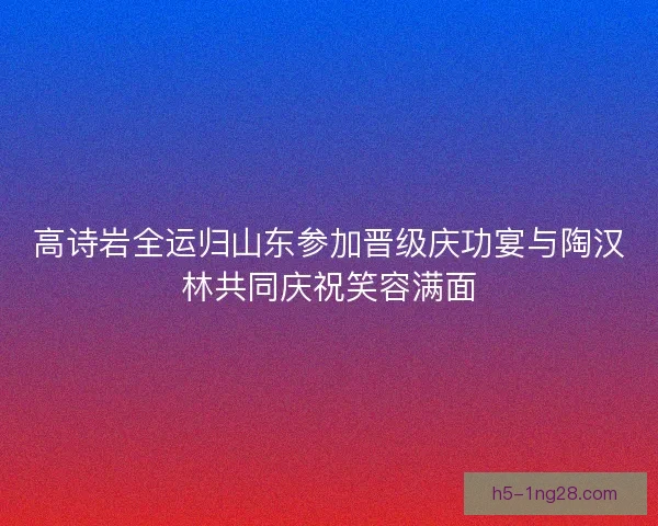 高诗岩全运归山东参加晋级庆功宴与陶汉林共同庆祝笑容满面