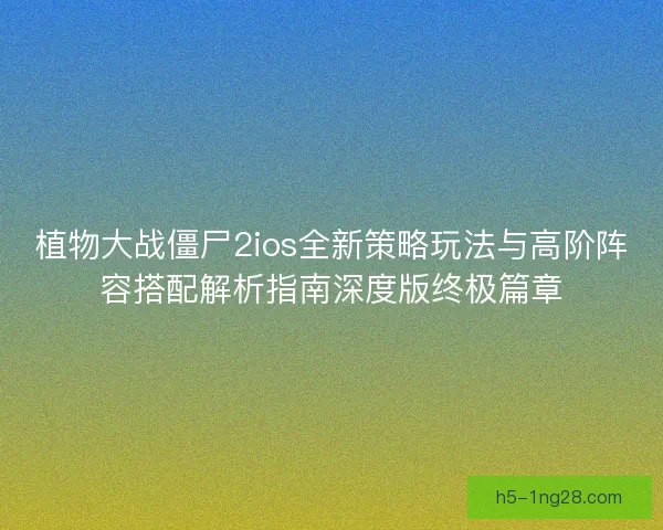 植物大战僵尸2ios全新策略玩法与高阶阵容搭配解析指南深度版终极篇章