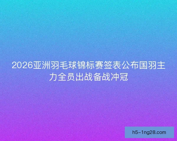 2026亚洲羽毛球锦标赛签表公布国羽主力全员出战备战冲冠