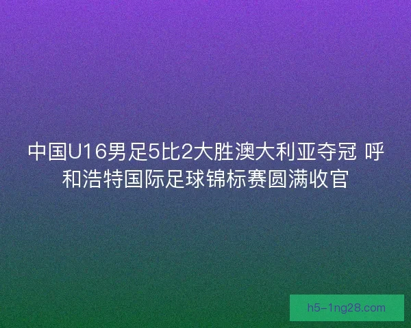 中国U16男足5比2大胜澳大利亚夺冠 呼和浩特国际足球锦标赛圆满收官