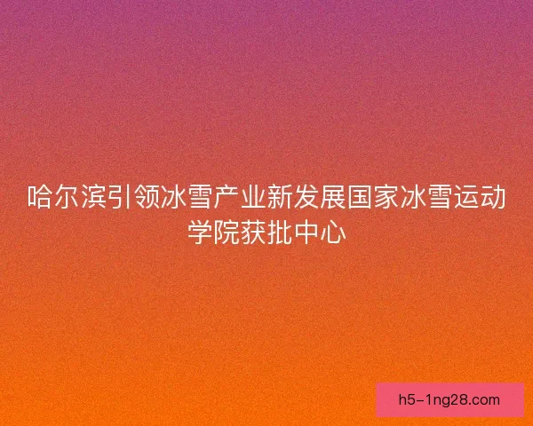 哈尔滨引领冰雪产业新发展国家冰雪运动学院获批中心