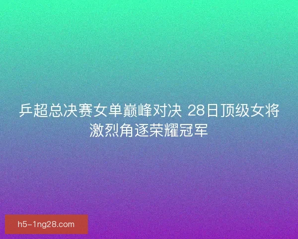 乒超总决赛女单巅峰对决 28日顶级女将激烈角逐荣耀冠军