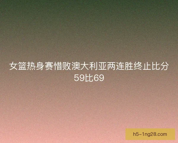 女篮热身赛惜败澳大利亚两连胜终止比分59比69 女篮热身赛惜败澳大利亚两连胜终止比分59比69